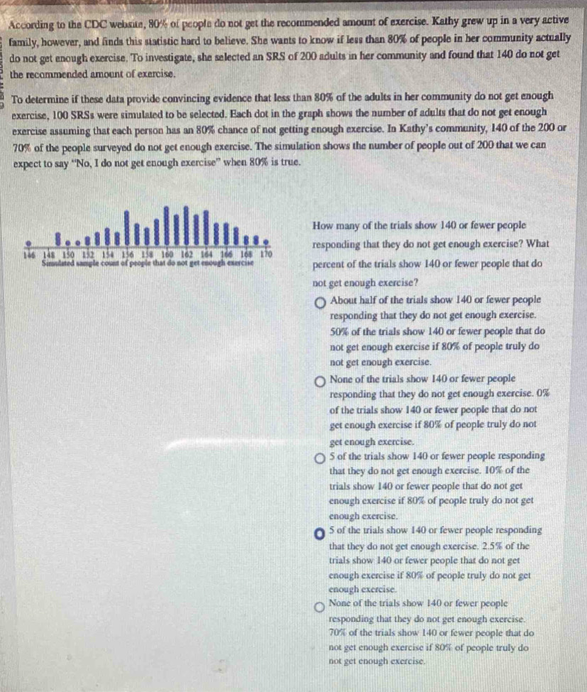 According to the CDC website, 80% of people do not get the recommended amount of exercise. Kathy grew up in a very active
family, however, and finds this statistic hard to believe. She wants to know if less than 80% of people in her community actually
do not get enough exercise. To investigate, she selected an SRS of 200 adults in her community and found that 140 do not get
the recommended amount of exercise.
To determine if these data provide convincing evidence that less than 80% of the adults in her community do not get enough
exercise, 100 SRSs were simulated to be selected. Each dot in the graph shows the number of adults that do not get enough
exercise assuming that each person has an 80% chance of not getting enough exercise. In Kathy’s community, 140 of the 200 or
70% of the people surveyed do not get enough exercise. The simulation shows the number of people out of 200 that we can
expect to say “No, I do not get enough exercise” when 80% is true.
How many of the trials show 140 or fewer people
responding that they do not get enough exercise? What
146 148 150 152 154 156 158 160 162 164 166 168 170
Simulated sncuple count of people that do not get enough exercise percent of the trials show 140 or fewer people that do
not get enough exercise?
About half of the trials show 140 or fewer people
responding that they do not get enough exercise.
50% of the trials show 140 or fewer people that do
not get enough exercise if 80% of people truly do
not get enough exercise.
None of the trials show 140 or fewer people
responding that they do not get enough exercise. 0%
of the trials show 140 or fewer people that do not
get enough exercise if 80% of people truly do not
get enough exercise.
5 of the trials show 140 or fewer people responding
that they do not get enough exercise. 10% of the
trials show 140 or fewer people that do not get
enough exercise if 80% of people truly do not get
enough exercise.. 5 of the trials show 140 or fewer people responding
that they do not get enough exercise. 2.5% of the
trials show 140 or fewer people that do not get
enough exercise if 80% of people truly do not get
enough exercise.
None of the trials show 140 or fewer people
responding that they do not get enough exercise.
70% of the trials show 140 or fewer people that do
not get enough exercise if 80% of people truly do
not get enough exercise.
