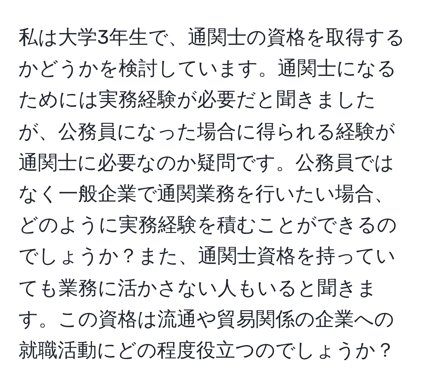 私は大学3年生で、通関士の資格を取得するかどうかを検討しています。通関士になるためには実務経験が必要だと聞きましたが、公務員になった場合に得られる経験が通関士に必要なのか疑問です。公務員ではなく一般企業で通関業務を行いたい場合、どのように実務経験を積むことができるのでしょうか？また、通関士資格を持っていても業務に活かさない人もいると聞きます。この資格は流通や貿易関係の企業への就職活動にどの程度役立つのでしょうか？