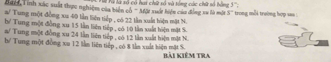 Fà Fà là số cổ hai chữ số và tổng các chữ số bằng 5 '';
Bai4 Tính xác suất thực nghiệm của biển cổ '' Mặt xuất hiện của đồng xu là mặt S'' trong mỗi trường hợp sau :
a/ Tung một đồng xu 40 lần liên tiếp , có 22 lần xuất hiện mặt N.
b/ Tung một đồng xu 15 lần liên tiếp , có 10 lần xuất hiện mặt S.
a/ Tung một đồng xu 24 lần liên tiếp , có 12 lần xuất hiện mặt N.
b/ Tung một đồng xu 12 lần liên tiếp , có 8 lần xuất hiện mặt S.
bài kiÊm tra