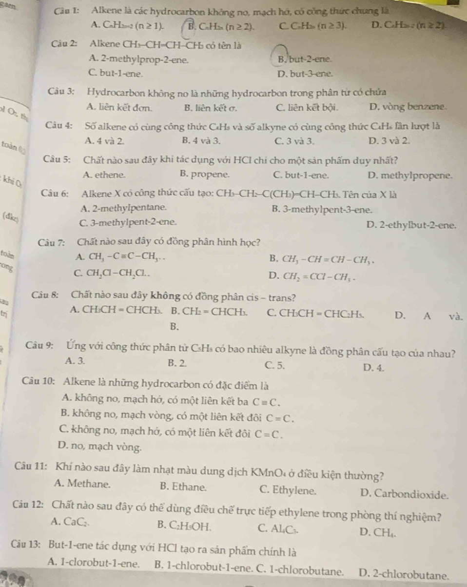 Alkene là các hydrocarbon không no, mạch hó, có công thức chung là
garn C (n≥ 3). D. CH_2n2H_H_2n-2 (n≥ 2).
A. CaH22 (n≥ 1). B. C_nH_2n(n≥ 2). C_7H
Câu 2: Alkene CHs-CH=CH-CH₃ có tên là
A. 2-methylprop-2-ene. B. but-2-ene.
C. but-1-ene. D. but-3-ene.
Câu 3: Hydrocarbon không no là những hydrocarbon trong phân từ có chứa
A. liên kết đơn. B. liên kết σ. C. liên kết bội. D. vòng benzene.
O t
Câu 4: Số alkene có cùng công thức C₄Hs và số alkyne có cùng công thức C₄Hs lân lượt là
A. 4 và 2. B. 4 và 3. C. 3 và 3. D. 3 và 2.
toàn 8
Câu 5: Chất nào sau đây khi tác dụng với HCI chi cho một sản phẩm duy nhất?
A. ethene. B. propene. C. but-1-ene. D. methylpropene.
khi (
Câu 6: Alkene X có công thức cấu tạo: ( ^· H_2C Hs C(CH_3)=CH -CH 3 Tên của X là
A. 2-methyIpentane. B. 3-methy1pent-3-ene.
(dke)
C. 3-methylpent-2-ene. D. 2-ethylbut-2-ene.
Câu 7: Chất nào sau đây có đồng phân hình học?
toàn
A. CH_3-Cequiv C-CH_3.. B. CH_3-CH=CH-CH_3.
ong
C. CH_2Cl-CH_2Cl.. D. CH_2=CCl-CH_3.
Câu 8: Chất nào sau đây không có đồng phân cis - trans?
2
A. CH₃CH = CHCH₃. B. CH_2= CHCH₃.
trị C. CH_3CH=CHC_2H_5. D. A và.
B.
Câu 9: Ứng với công thức phân tử CsHs có bao nhiêu alkyne là đồng phân cấu tạo của nhau?
A. 3. B. 2. C. 5.
D. 4.
Câu 10: Alkene là những hydrocarbon có đặc điểm là
A. không no, mạch hớ, có một liên kết ba Cequiv C.
B. không no, mạch vòng, có một liên kết đôi C=C.
C. không no, mạch hở, có một liên kết đôi C=C.
D. no, mạch vòng.
Câu 11: Khí nào sau đây làm nhạt màu dung dịch KMnO₄ ở điều kiện thường?
A. Methane. B. Ethane. C. Ethylene. D. Carbondioxide.
Câu 12: Chất nào sau đây có thể dùng điều chế trực tiếp ethylene trong phòng thí nghiệm?
A. CaC₂. B. C₂H₃OH. C. Al₄C₃. D. CH₄.
Cu 13: But-1-ene tác dụng với HCl tạo ra sản phẩm chính là
A. 1-clorobut-1-ene. B. 1-chlorobut-1-ene. C. 1-chlorobutane. D. 2-chlorobutane.