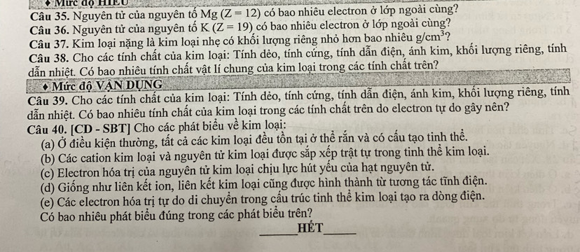 Mưc đo HIềo 
Câu 35. Nguyên tử của nguyên tố Mg(Z=12) có bao nhiêu electron ở lớp ngoài cùng? 
Câu 36. Nguyên tử của nguyên tố K(Z=19) có bao nhiêu electron ở lớp ngoài cùng? 
Câu 37. Kim loại nặng là kim loại nhẹ có khối lượng riêng nhỏ hơn bao nhiêu g/cm^3 ? 
Câu 38. Cho các tính chất của kim loại: Tính dẻo, tính cứng, tính dẫn điện, ánh kim, khối lượng riêng, tính 
dẫn nhiệt. Có bao nhiêu tính chất vật lí chung của kim loại trong các tính chất trên? 
Mức độ VậN DUNG 
Câu 39. Cho các tính chất của kim loại: Tính dẻo, tính cứng, tính dẫn điện, ánh kim, khối lượng riêng, tính 
dẫn nhiệt. Có bao nhiêu tính chất của kim loại trong các tính chất trên do electron tự do gây nên? 
Câu 40. [CD - SBT] Cho các phát biểu về kim loại: 
(a) Ở điều kiện thường, tất cả các kim loại đều tồn tại ở thể rắn và có cấu tạo tinh thể. 
(b) Các cation kim loại và nguyên tử kim loại được sắp xếp trật tự trong tinh thể kim loại. 
(c) Electron hóa trị của nguyên tử kim loại chịu lực hút yểu của hạt nguyên tử. 
(d) Giống như liên kết ion, liên kết kim loại cũng được hình thành từ tương tác tĩnh điện. 
(e) Các electron hóa trị tự do di chuyền trong cầu trúc tinh thể kim loại tạo ra dòng điện. 
Có bao nhiêu phát biểu đúng trong các phát biểu trên? 
__ 
HÉT