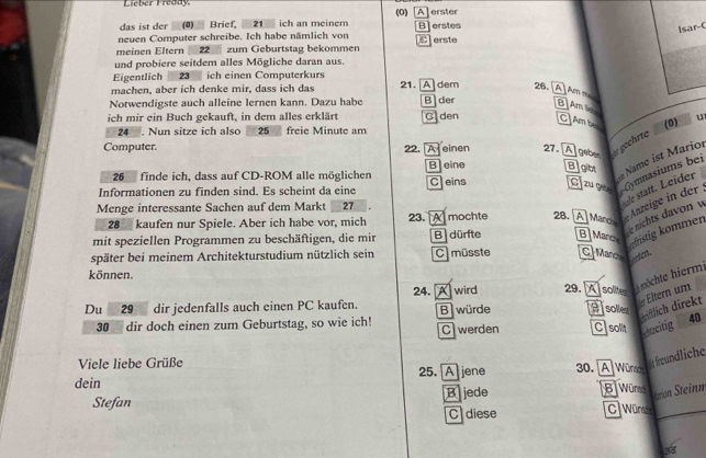 Lieber Preddy.
(0)
das ist der (0) Brief. 21 ich an meinem [A]erster
neuen Computer schreibe. Ich habe nämlich von B erstes
Isar-C
meinen Eltern 22 zum Geburtstag bekommen C erste
und probiere seitdem alles Mögliche daran aus.
Eigentlich  23 ich einen Computerkurs
machen, aber ich denke mir, dass ich das 21. A] dem 26. [A]Am mes
Notwendigste auch alleine lernen kann. Dazu habe B der B]Am le.
ich mir ein Buch gekauft, in dem alles erklärt C den C/Am be (0) u
24 . Nun sitze ich also 25 freie Minute am
Computer. 22. A einen 27.
Ageber er gechrte
Beine Bight  Name ist Mario
26 finde ich, dass auf CD-ROM alle möglichen
Informationen zu finden sind. Es scheint da eine C] eins C[ zu q Gymnasiums bei
Menge interessante Sachen auf dem Markt 27
28 kaufen nur Spiele. Aber ich habe vor, mich 23. A mochte 28. A] Mare e Anteige in der
mit speziellen Programmen zu beschäftigen, die mir B dürfte [[ ] Mare e nichts davon y ale statt. Leider
anstig kommen
später bei meinem Architekturstudium nützlich sein C müsste C|Mance anton
können.
24. 29.  A solter nöchte hierm
Du 29    dir jedenfalls auch einen PC kaufen. A wird B würde Bisolles
er Eltern um
wiftlich direkt
30 dir doch einen zum Geburtstag, so wie ich! C werden C solit acitig 40
Viele liebe Grüße
dein 25. A jene 30. A  Würsehcht freundliche
Stefan Bjede
B Würsch
teion Stinm
C diese C Wüne
par