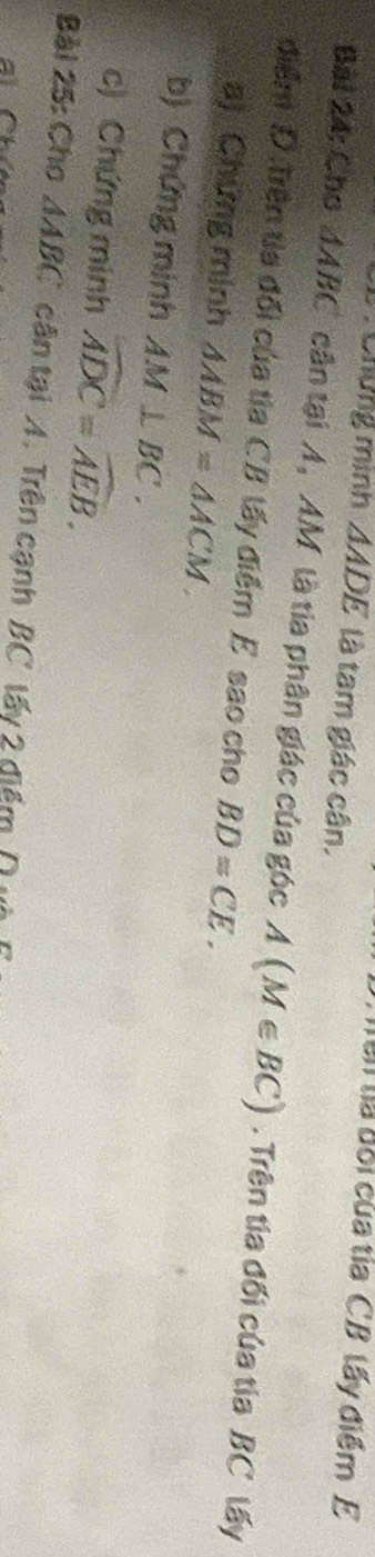 Trên tà đối của tía CB lấy điểm E 
: Chứng minh △ ADE là tam giác cân. 
Bài 24: Cho △ ABC cân tại A, AM là tia phân giác của góc A(M∈ BC). Trên tia đối của tia BC lấy 
điểm D. Trên tia đổi của tia CB lấy điểm E sao cho BD=CE. 
a) Chứng minh △ ABM=△ ACM. 
b) Chứng minh AM⊥ BC. 
c) Chứng minh widehat ADC=widehat AEB. 
Bài 25: Cho △ ABC cận tại A. Trên cạnh BC tấy 2 điểm ( và 
al C