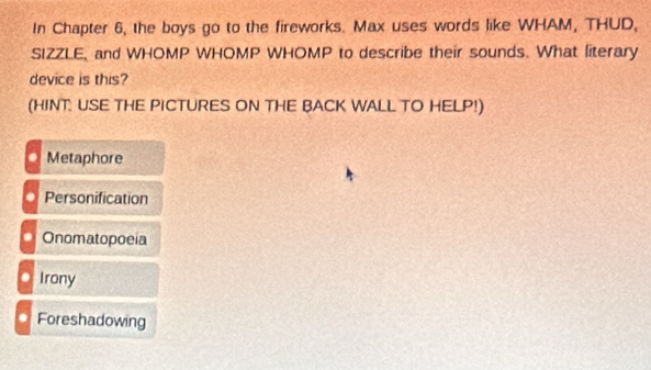 In Chapter 6, the boys go to the fireworks. Max uses words like WHAM, THUD,
SIZZLE, and WHOMP WHOMP WHOMP to describe their sounds. What literary
device is this?
(HINT: USE THE PICTURES ON THE BACK WALL TO HELP!)
Metaphore
Personification
Onomatopoeia
Irony
Foreshadowing