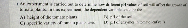 ) An experiment is carried out to determine how different pH values of soil will affect the growth of
tomato plants. In this experiment, the dependent variable could be the
A) height of the tomato plants B) pH of the soil
C) specific variety of tomato plants used D) pH of enzymes in tomato leaf cells