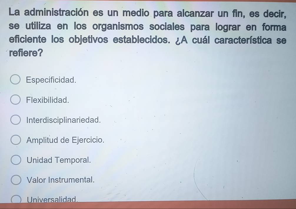 La administración es un medio para alcanzar un fin, es decir,
se utiliza en los organismos sociales para lograr en forma
eficiente los objetivos establecidos. ¿A cuál característica se
refiere?
Especificidad.
Flexibilidad.
Interdisciplinariedad.
Amplitud de Ejercicio.
Unidad Temporal.
Valor Instrumental.
Universalidad