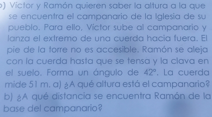 ) Víctor y Ramón quieren saber la altura a la que 
se encuentra el campanario de la Iglesia de su 
pueblo. Para ello, Víctor sube al campanario y 
lanza el extremo de una cuerda hacia fuera. El 
pie de la torre no es accesible. Ramón se aleja 
con la cuerda hasta que se tensa y la clava en 
el suelo. Forma un ángulo de 42°. La cuerda 
mide 51 m. a) ¿A qué altura está el campanario? 
b) ¿A qué distancia se encuentra Ramón de la 
base del campanario?