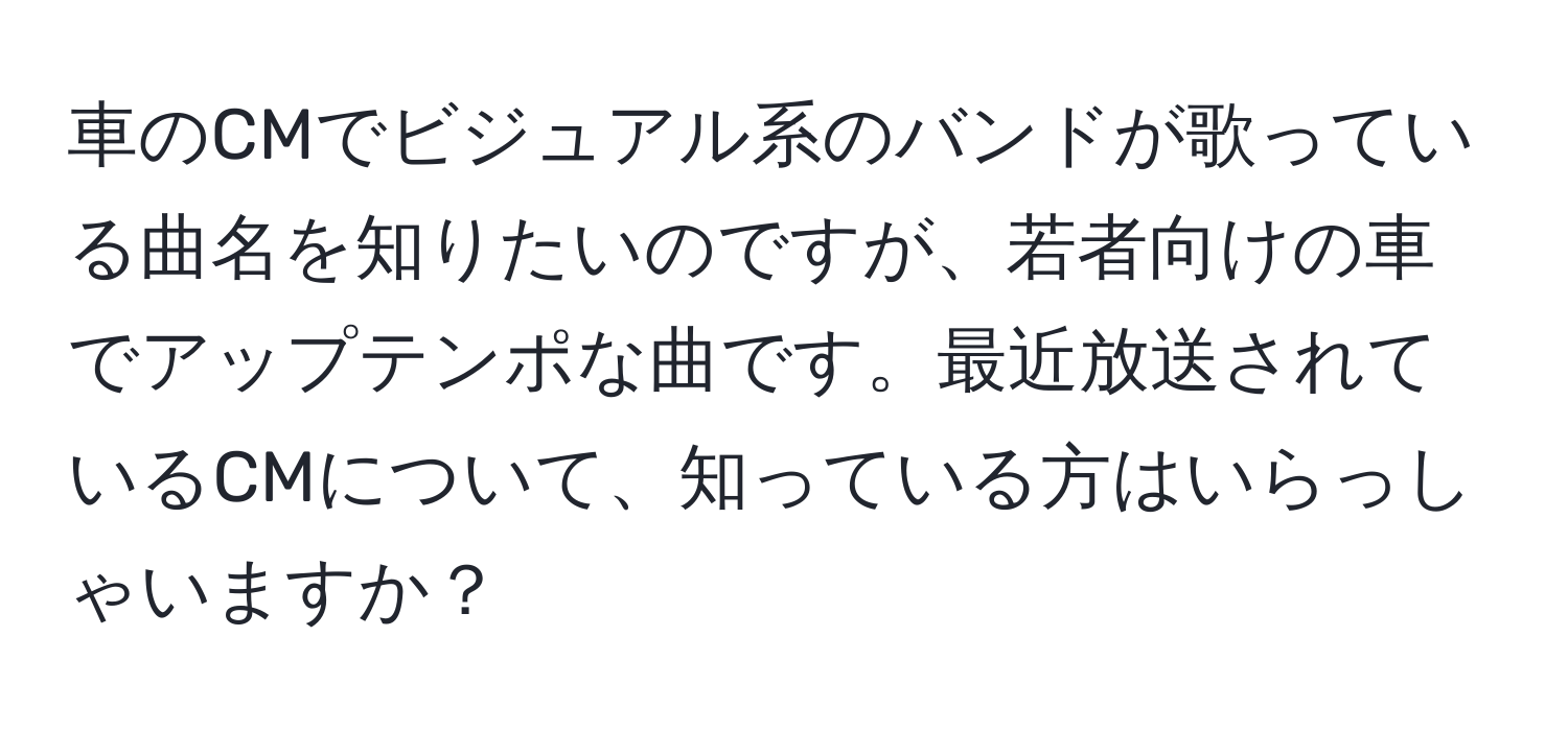 車のCMでビジュアル系のバンドが歌っている曲名を知りたいのですが、若者向けの車でアップテンポな曲です。最近放送されているCMについて、知っている方はいらっしゃいますか？