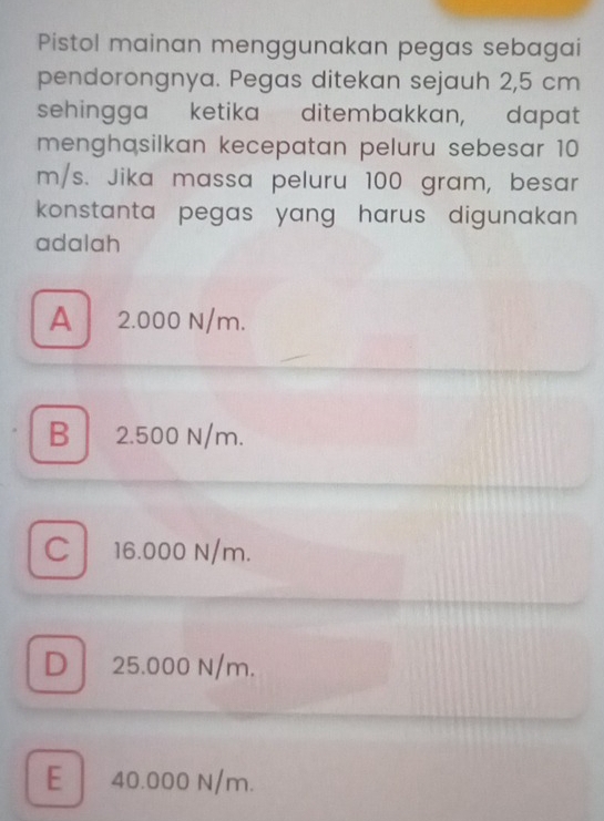 Pistol mainan menggunakan pegas sebagai
pendorongnya. Pegas ditekan sejauh 2,5 cm
sehingga ketika ditembakkan, dapat
menghasilkan kecepatan peluru sebesar 10
m/s. Jika massa peluru 100 gram, besar
konstanta pegas yang harus digunakan.
adalah
A 2.000 N/m.
B 2.500 N/m.
C 16.000 N/m.
D 25.000 N/m.
E 40.000 N/m.