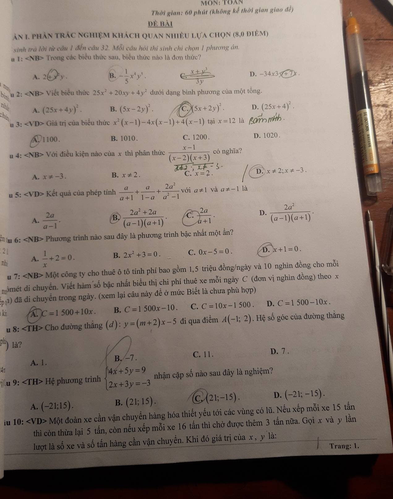 MÖN: TOAN
Thời gian: 60 phút (không kể thời gian giao đề)
đẻ bài
ăn 1. phản trác nghiệm khách quan nhiều lựa chọn (8,0 điêm)
*  sinh trả lời từ câu 1 đến câu 32. Mỗi câu hỏi thí sinh chi chọn 1 phương án.
u 1: Trong các biểu thức sau, biểu thức nào là đơn thức?
A. 2(+ y .
B. - 1/5 x^4y^5.  (x+y^3)/3y 
D. -34x3x+7x
B
bin u 2: ∠ NB> Viết biểu thức 25x^2+20xy+4y^2 dưới dạng bình phương của một tổng.
nhà A. (25x+4y)^2. B. (5x-2y)^2. C. (5x+2y)^2. D. (25x+4)^2.
chún
3 Giá trị của biểu thức x^2(x-1)-4x(x-1)+4(x-1) tại x=12 là
A. 1100. B. 1010 . C. 1200 . D. 1020 .
u 4:∠ NB> Với điều kiện nào của x thì phân thức  (x-1)/(x-2)(x+3)  có nghĩa?
A. x!= -3. B. x!= 2. D. x!= 2;x!= -3.
C. x=2.
u 5: Kết quả của phép tính  a/a+1 + a/1-a + 2a^2/a^2-1  với a!= 1 và a!= -1 là
A.  2a/a-1 .  (2a^2+2a)/(a-1)(a+1) . C.  2a/a+1 .
B.
D.  2a^2/(a-1)(a+1) .
ện tu 6: ∠ NB> Phương trình nào sau đây là phương trình bậc nhất một ẩn?
21
nhì A.  1/x +2=0.
B. 2x^2+3=0. C. 0x-5=0. D. x+1=0.
u 7:∠ NB> Một công ty cho thuê ô tô tính phí bao gồm 1,5 triệu đồng/ngày và 10 nghìn đồng cho mỗi
momét di chuyển. Viết hàm số bậc nhất biểu thị chi phí thuê xe mỗi ngày C (đơn vị nghìn đồng) theo x
đ ) đã di chuyển trong ngày. (xem lại câu này để ở mức Biết là chưa phù hợp)
ki A. C=1500+10x. B. C=1500x-10. C. C=10x-1500. D. C=1500-10x.
u 8: Cho đường thắng d ): y=(m+2)x-5 đi qua điểm A(-1;2). Hệ số góc của đường thắng
) là?
C. 11.
A. 1. B. -7 . D. 7 .
4m
j u 9: Hệ phương trình beginarrayl 4x+5y=9 2x+3y=-3endarray. nhận cặp số nào sau đây là nghiệm?
A. (-21;15).
B. (21;15).
C (21;-15). D. (-21;-15).
iu 10: Mhat Qt đoàn xe cần vận chuyển hàng hóa thiết yếu tới các vùng có lũ. Nếu xếp mỗi xe 15 tấn
thì còn thừa lại 5 tấn, còn nếu xếp mỗi xe 16 tấn thì chở được thêm 3 tấn nữa. Gọi x và y lần
lượt là số xe và số tấn hàng cần vận chuyển. Khi đó giá trị của x , y là:
Trang: 1.