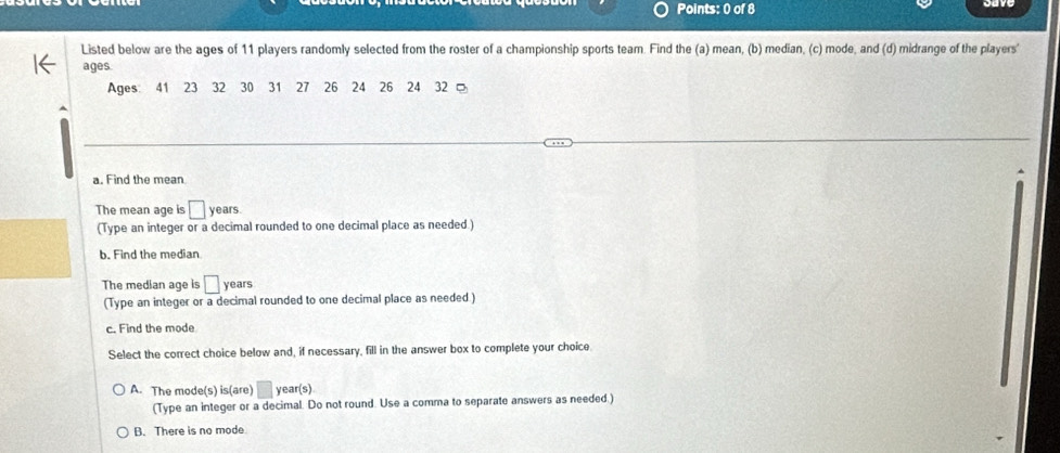 Listed below are the ages of 11 players randomly selected from the roster of a championship sports team. Find the (a) mean, (b) median, (c) mode, and (d) midrange of the players'
ages
Ages 41 23 32 30 31 27 26 24 26 24 32 。
a. Find the mean
The mean age is □ : years
(Type an integer or a decimal rounded to one decimal place as needed.)
b. Find the median
The median age is □ years
(Type an integer or a decimal rounded to one decimal place as needed )
c. Find the mode
Select the correct choice below and, if necessary, fill in the answer box to complete your choice.
A. The mode(s) is(are) ^^circ  year (s)
(Type an integer or a decimal. Do not round. Use a comma to separate answers as needed.)
B. There is no mode