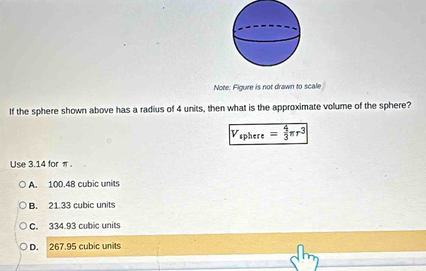 Note: Figure is not drawn to scale
If the sphere shown above has a radius of 4 units, then what is the approximate volume of the sphere?
V_sphere= 4/3 π r^3
Use 3.14 for π.
A. 100.48 cubic units
B. 21.33 cubic units
C. 334.93 cubic units
D. 267.95 cubic units