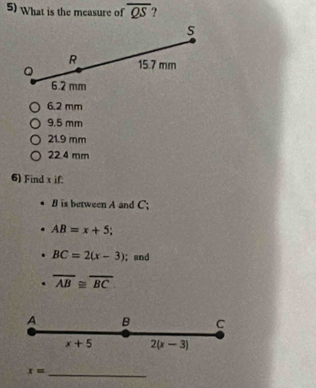 What is the measure of overline QS
S
R
Q
15.7 mm
6.2 mm
6.2 mm
9.5 mm
21.9 mm
22.4 mm
6) Find x if
is between A and C;
AB=x+5 C
BC=2(x-3); and
overline AB≌ overline BC
A
B
C
x+5
2(x-3)
x= _