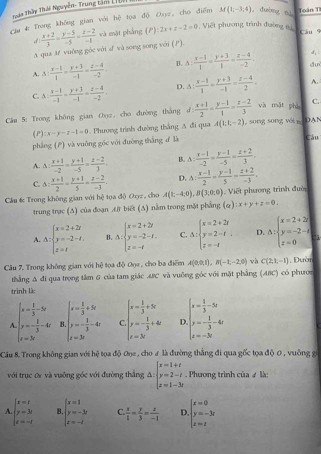 Toán Thầy Thái Nguyễn- Trung tâm LiUn
Câu 4: Trong không gian với hệ tọa độ Oxyz, cho điểm M(1;-3;4) dường thá Toán TI
d :  (x+2)/3 = (y-5)/-5 = (z-2)/-1  và mặt phẳng (P):2x+z-2=0. Viết phương trình đường thả Câu 9
A qua M vuông góc với d và song song với (P).
A. △ : (x-1)/1 = (y+3)/-1 = (z-4)/-2 .
B. △ : (x-1)/1 = (y+3)/1 = (z-4)/-2 .
đư
C. △ : (x-1)/-1 = (y+3)/-1 = (z-4)/-2 .
D. △ : (x-1)/1 = (y+3)/-1 = (z-4)/2 . A.
C.
* Câu 5: Trong không gian Oxyz, cho đường thắng d:  (x+1)/2 = (y-1)/1 = (z-2)/3  và mặt phản
(P): x-y-z-1=0. Phương trình đường thắng Δ đi qua A(1;1;-2) , song song với m DAN
phẳng (P) và vuông góc với đường thẳng đ là Câu
A. △ : (x+1)/-2 = (y+1)/-5 = (z-2)/3 .
B. △ : (x-1)/-2 = (y-1)/-5 = (z+2)/3 .
C. △ : (x+1)/2 = (y+1)/5 = (z-2)/-3 .
D. △ : (x-1)/2 = (y-1)/5 = (z+2)/-3 .
Câu 6: Trong không gian với hệ tọa độ Oxyz , cho A(1;-4;0),B(3;0;0). Viết phương trình đười
trung trực (Δ) của đoạn AB biết (A) nằm trong mặt phẳng (alpha ):x+y+z=0.
A. Delta :beginarrayl x=2+2t y=-2-t. z=tendarray. B. Delta :beginarrayl x=2+2t y=-2-t. z=-tendarray. C. Delta :beginarrayl x=2+2t y=2-t z=-tendarray. . D. Delta :beginarrayl x=2+2t y=-2-t z=0endarray. Câ
Câu 7. Trong không gian với hệ tọa độ Oxyz , cho ba điểm A(0;0;1),B(-1;-2;0) và C(2;1;-1) Đườn
thẳng Δ đi qua trọng tâm G của tam giác ABC và vuông góc với mặt phẳng (ABC) có phươn
trình là:
(x= 1/3 +5t
A beginarrayl x= 1/3 -5t y=- 1/3 -4t z=3tendarray. B beginarrayl x= 1/3 +5c y=- 1/3 -4c z=3cendarray. C. beginarrayl y=- 1/3 +4t z=3tendarray. D beginarrayl x= 1/3 -5t y=- 1/3 -4t z=-3tendarray.
Câu 8. Trong không gian với hệ tọa độ Oxyz , cho đ là đường thẳng đi qua gốc tọa độ 0 , vuông gó
với trục 0x và vuông góc với đường thẳng △ :beginarrayl x=1+t y=2-t z=1-3tendarray.. Phương trình của đ là:
A beginarrayl x=t y=3t z=-tendarray. B beginarrayl x=1 y=-3t z=-tendarray. C.  x/1 = y/3 = z/-1  D. beginarrayl x=0 y=-3t z=tendarray.