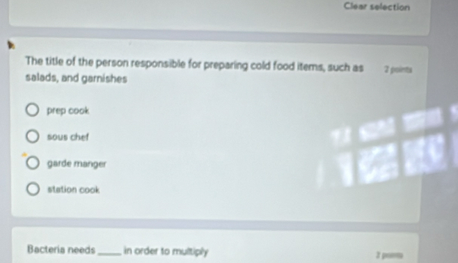 Clear selection
The title of the person responsible for preparing cold food items, such as 2 points
salads, and garnishes
prep cook
sous chef
garde manger
station cook
Bacteria needs_ in order to multiply