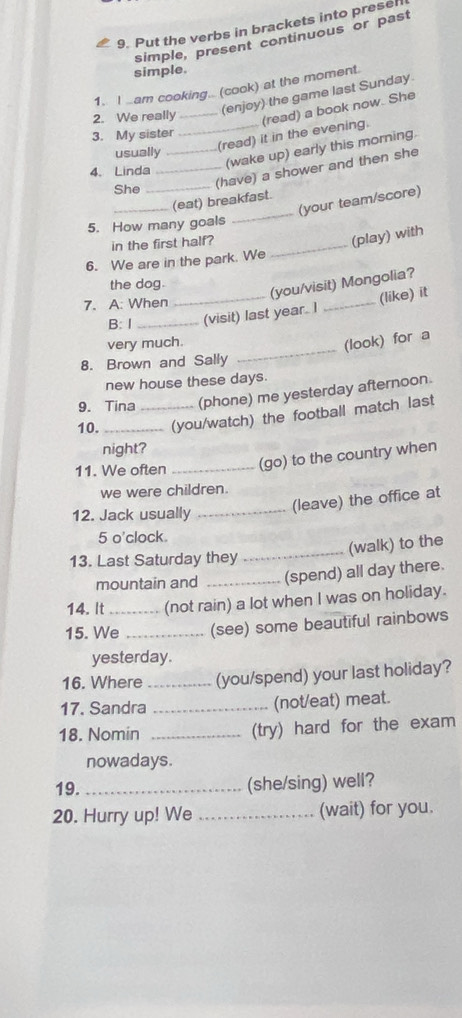 Put the verbs in brackets into presel 
simple, present continuous or past 
simple. 
1. I .am cooking.. (cook) at the moment. 
2. We really_ 
(enjoy) the game last Sunday 
_(read) it in the evening. (read) a book now. She 
3. My sister 
usually_ 
_(have) a shower and then she 
4. Linda 
(wake up) early this morning. 
She_ 
(your team/score) 
_(eat) breakfast. 
5. How many goals 
_ 
in the first half?_ 
(play) with 
6. We are in the park. We 
the dog. 
(you/visit) Mongolia? 
7. A: When 
B: I __(visit) last year. I _(like) it 
_ 
very much. 
(look) for a 
8. Brown and Sally 
new house these days 
9. Tina (phone) me yesterday afternoon. 
10. __(you/watch) the football match last 
night? 
11. We often _(go) to the country when 
we were children. 
12. Jack usually_ 
(leave) the office at 
5 o'clock. 
_(walk) to the 
13. Last Saturday they 
mountain and _(spend) all day there. 
14. It (not rain) a lot when I was on holiday. 
15. We_ _(see) some beautiful rainbows 
yesterday. 
16. Where _(you/spend) your last holiday? 
17. Sandra _(not/eat) meat. 
18. Nomin _(try) hard for the exam 
nowadays. 
19. _(she/sing) well? 
20. Hurry up! We _(wait) for you.