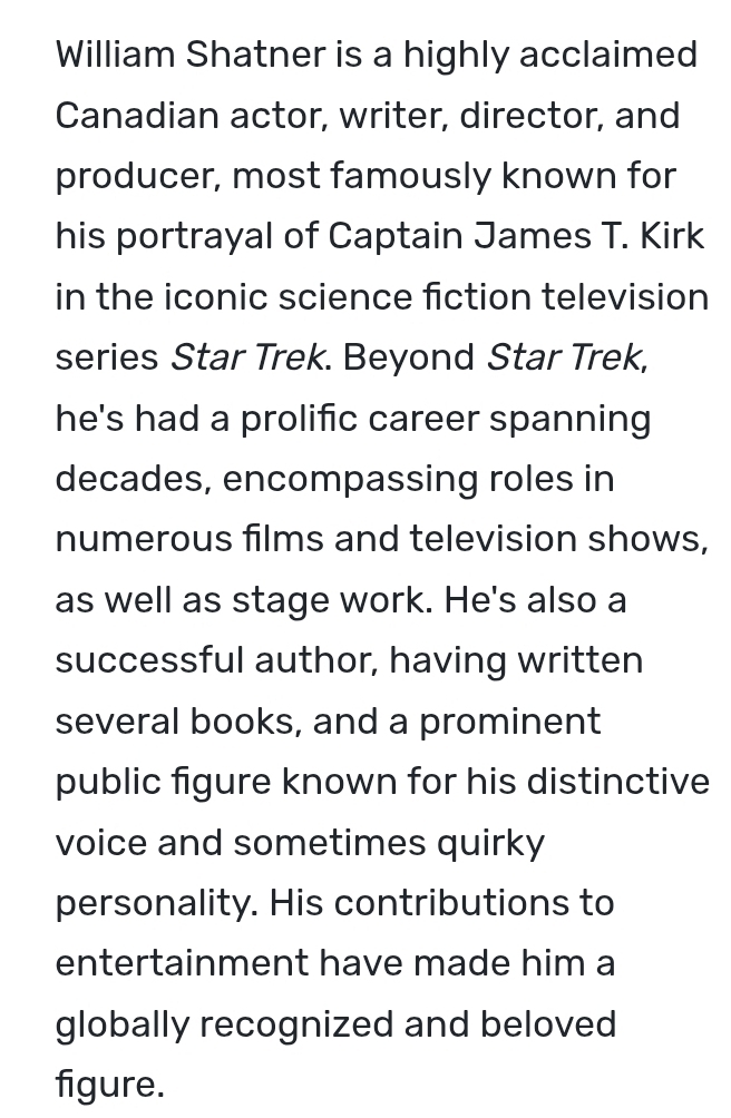 William Shatner is a highly acclaimed 
Canadian actor, writer, director, and 
producer, most famously known for 
his portrayal of Captain James T. Kirk 
in the iconic science fiction television 
series Star Trek. Beyond Star Trek, 
he's had a prolific career spanning 
decades, encompassing roles in 
numerous films and television shows, 
as well as stage work. He's also a 
successful author, having written 
several books, and a prominent 
public figure known for his distinctive 
voice and sometimes quirky 
personality. His contributions to 
entertainment have made him a 
globally recognized and beloved 
figure.