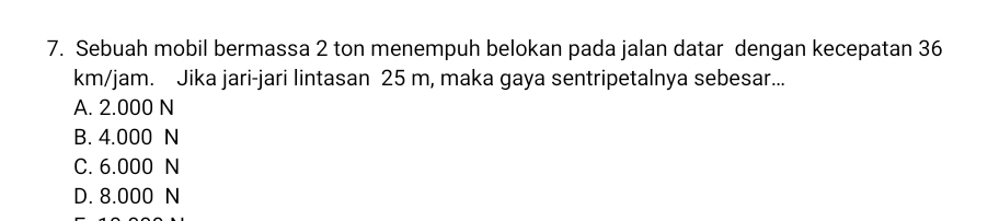 Sebuah mobil bermassa 2 ton menempuh belokan pada jalan datar dengan kecepatan 36
km/jam. Jika jari-jari lintasan 25 m, maka gaya sentripetalnya sebesar...
A. 2.000 N
B. 4.000 N
C. 6.000 N
D. 8.000 N