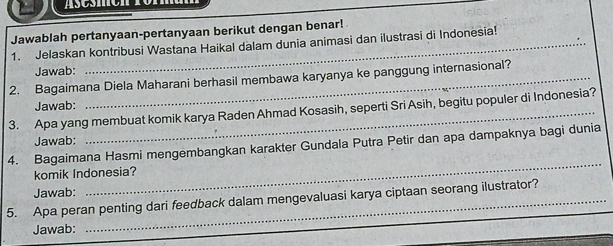 Áscßmón fomman 
Jawablah pertanyaan-pertanyaan berikut dengan benar! 
1. Jelaskan kontribusi Wastana Haikal dalam dunia animasi dan ilustrasi di Indonesia! 
Jawab: 
2. Bagaimana Diela Maharani berhasil membawa karyanya ke panggung internasional? 
Jawab: 
3. Apa yang membuat komik karya Raden Ahmad Kosasih, seperti Sri Asih, begitu populer di Indonesia? 
Jawab: 
4. Bagaimana Hasmi mengembangkan karakter Gundala Putra Petir dan apa dampaknya bagi dunia 
komik Indonesia? 
Jawab: 
_ 
5. Apa peran penting dari feedback dalam mengevaluasi karya ciptaan seorang ilustrator? 
Jawab: