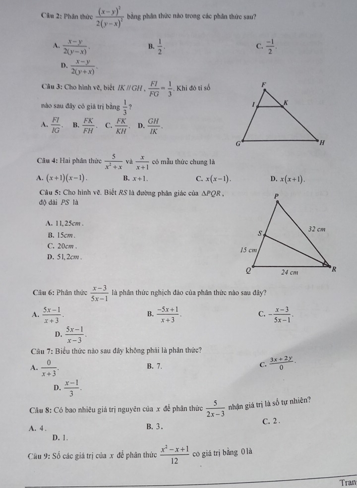 Phân thức frac (x-y)^22(y-x)^2 bằng phân thức nào trong các phân thức sau?
A.  (x-y)/2(y-x) .  1/2 .  (-1)/2 .
B.
C.
D.  (x-y)/2(y+x) .
Câu 3: Cho hình vẽ, biết IKparallel GH, FI/FG = 1/3 . Khi đó tỉ số
nào sau đây có giá trị bằng  1/3 
A.  FI/IG . B.  FK/FH . C.  FK/KH . D.  GH/IK .
Câu 4: Hai phân thức  5/x^2+x  và  x/x+1  có mẫu thức chung là
A. (x+1)(x-1). B. x+1. C. x(x-1). D. x(x+1).
Câu 5: Cho hình vẽ. Biết RS là đường phân giác của △ PQR,
độ dài PS là
A. 11,25cm .
B. 15cm .
C. 20cm .
D. 5 l,2cm .
Câu 6: Phân thức  (x-3)/5x-1  là phân thức nghịch đảo của phân thức nào sau đây?
A.  (5x-1)/x+3 .  (-5x+1)/x+3 . C. - (x-3)/5x-1 .
B.
D.  (5x-1)/x-3 .
Câu 7: Biểu thức nào sau đây không phải là phân thức?
A.  0/x+3 . B. 7. C.  (3x+2y)/0 .
D.  (x-1)/3 .
Câu 8: Có bao nhiêu giá trị nguyên của x đề phân thức  5/2x-3  nhận giá trị là số tự nhiên?
A. 4 . B. 3 . C. 2 .
D. 1.
Cầu 9: Số các giá trị của x để phân thức  (x^2-x+1)/12  có giá trị bằng 0 là
Tran