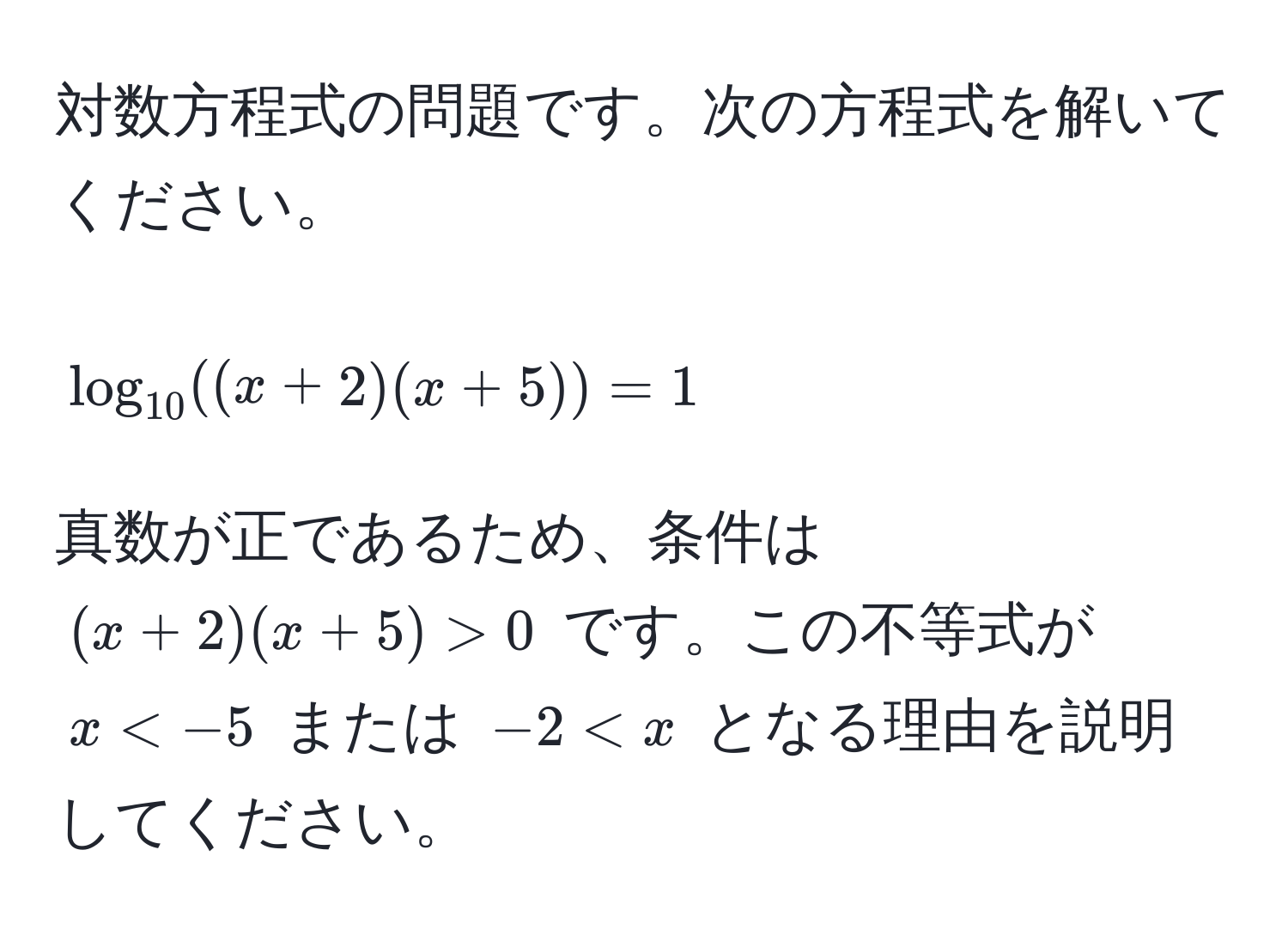 対数方程式の問題です。次の方程式を解いてください。  
$$log_10((x+2)(x+5))=1$$  
真数が正であるため、条件は $(x+2)(x+5)>0$ です。この不等式が $x