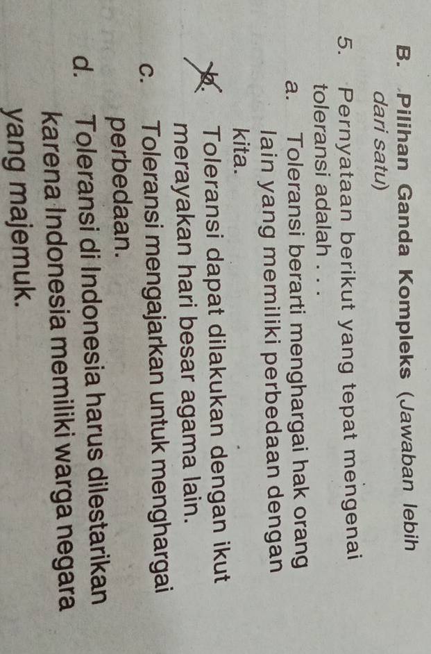 B. Pilihan Ganda Kompleks (Jawaban lebih
dari satu)
5. Pernyataan berikut yang tepat mengenai
toleransi adalah . . .
a. Toleransi berarti menghargai hak orang
lain yang memiliki perbedaan dengan
kita.
Toleransi dapat dilakukan dengan ikut
merayakan hari besar agama lain.
c. Toleransi mengajarkan untuk menghargai
perbedaan.
d. Toleransi di Indonesia harus dilestarikan
karena Indonesia memiliki warga negara
yang majemuk.