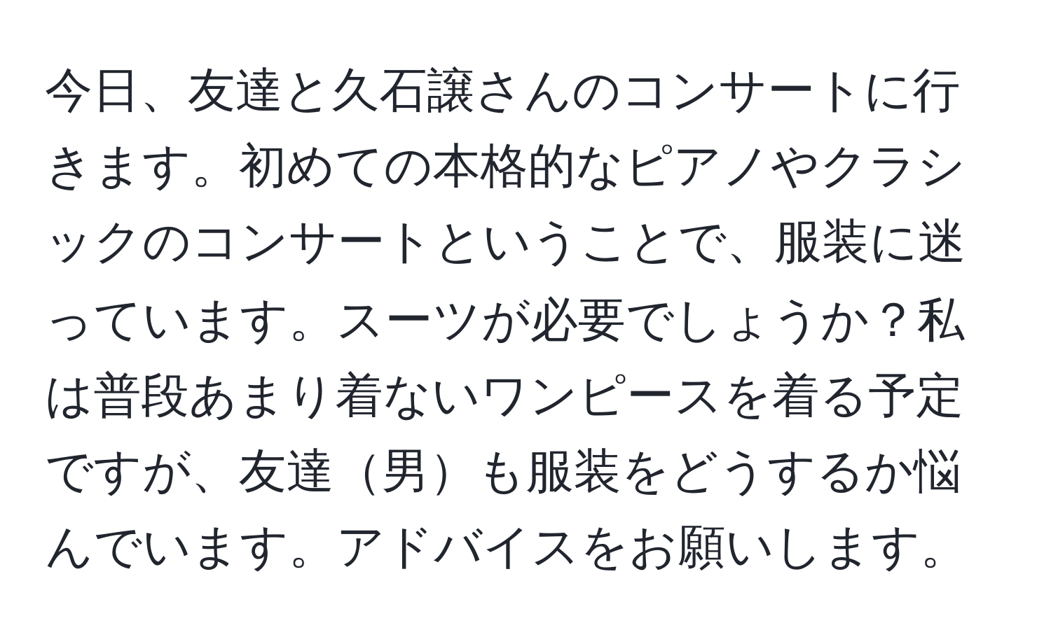 今日、友達と久石譲さんのコンサートに行きます。初めての本格的なピアノやクラシックのコンサートということで、服装に迷っています。スーツが必要でしょうか？私は普段あまり着ないワンピースを着る予定ですが、友達男も服装をどうするか悩んでいます。アドバイスをお願いします。