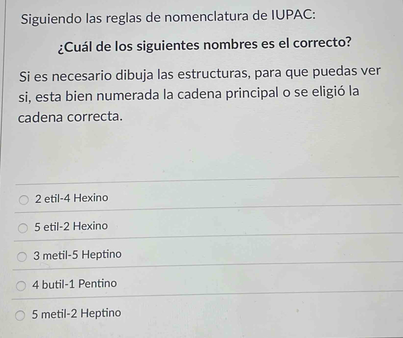 Siguiendo las reglas de nomenclatura de IUPAC:
¿Cuál de los siguientes nombres es el correcto?
Si es necesario dibuja las estructuras, para que puedas ver
si, esta bien numerada la cadena principal o se eligió la
cadena correcta.
2 etil -4 Hexino
5 etil -2 Hexino
3 metil -5 Heptino
4 butil -1 Pentino
5 metil -2 Heptino