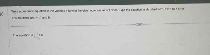 Write a quadratic equation in the variable x having the given numbers as solutions. Type the equation in standard form, ax^2+bx+c=0. 
The solutions are - 11 and 9. 
The equation is □ =0.