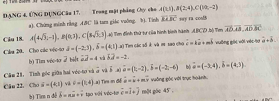 ) T im điểm M thuộ c 
DẠNG 4. ÚNG DỤNGCâu 17. Trong mặt phẳng Oxy cho A(1;1), B(2;4), C(10;-2)
a). Chứng minh rằng ABC là tam giác vuông. b). Tính vector BA.vector BC suy ra cos B
Câu 18. A(4sqrt(3);-1), B(0;3), C(8sqrt(3);3).a) Tìm đỉnh thứ tư của hình bình hành ABCD.b) Tìm vector AD. vector AB, vector AD. vector BC
Câu 20. Cho các véc-tơ vector a=(-2;3), vector b=(4;1).a) Tìm các số k và m sao cho vector c=kvector a+mvector b vuông góc với véc-tơ vector a+vector b. 
b) Tìm véc-tơ vector d biết vector a.vector d=4 và vector b. vector d=-2. 
Câu 21. Tính góc giữa hai véc-tơ và vector a và vector b.a) vector a=(1;-2), vector b=(-2;-6) b) vector a=(-3;4), vector b=(4;3). 
Câu 22. Cho vector u=(4;1) và vector v=(1;4).a) Tìm m để vector a=vector u+mvector v vuông góc với trục hoành. 
b) Tìm n đề vector b=n.vector u+vector v tạo với véc-tơ vector c=vector i+vector j một góc 45°.