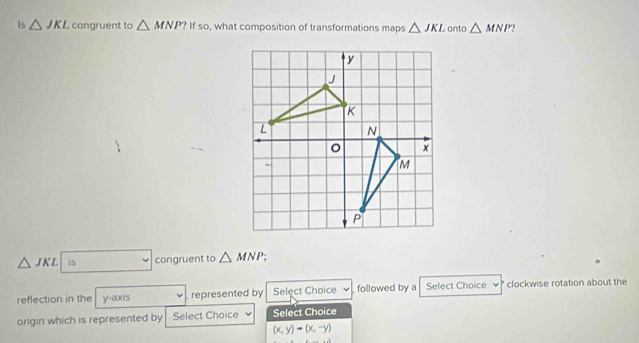 Is △ JKL congruent to △ MNP?ifso , what composition of transformations maps △ JKL onto △ MNP
△ JKL is congruent to △ MNP
reflection in the y-axis represented by Select Choice , followed by a Select Choice clockwise rotation about the 
origin which is represented by Select Choice Select Choice
(x,y)to (x,-y)