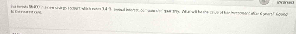 Incorrect 
Eva invests $6400 in a new savings account which earns 3,4 % annual interest, compounded quarterly. What will be the value of her investment after 6 years? Round 
to the nearest cent.