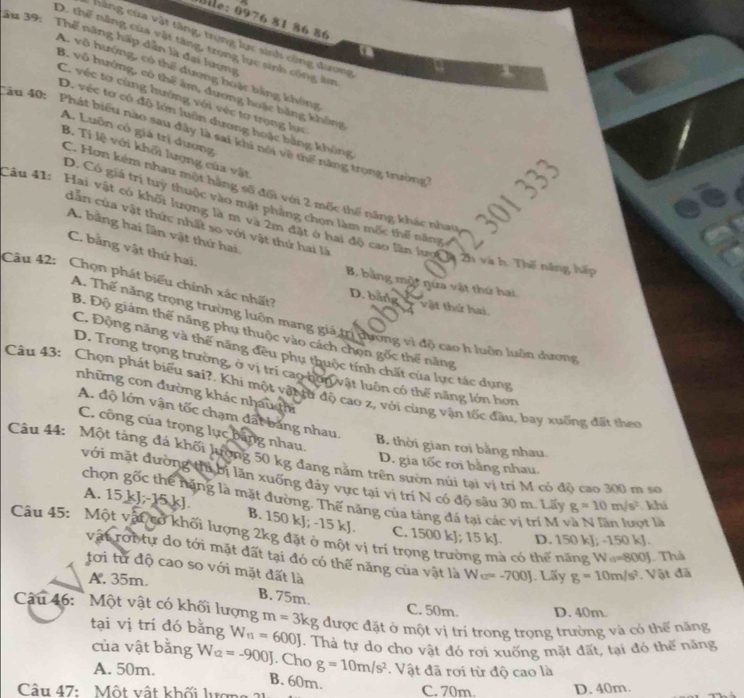 Bile: 0976 81 86 86
hàng của vật tăng, trọng lực sinh công dương
ău 39: Thể năng hấp dẫn là đại lượng
D. thế năng của vật tăng, trong lực sinh công âm
A. vô hướng, có thể dương hoặc bằng không
B. vô hướng, có thể âm, dương hoặc bằng không
C. véc tơ cùng hướng với véc tơ trọng lực
D. véc tơ có độ lớn luôn đương hoặc bằng không
A. Luôn có giá trị dương
ău 40: Phát biểu nào sau đây là sai khi nói về thể năng trọng trường
B. Ti lệ với khối lượng của vật
C. Hơn kém nhau một hàng số đổi với 2 mốc thế năng khác nhau
301  333
D. Có giá trị tuỳ thuộc vào mặt phẳng chọn làm mốc thế năng
Câu 41: Hai vật có khối lượng là m và 2m đặt ở hai độ cao lần lượ à 2h và h. Thế năng hấp dẫn của vật thức nhất so với vật thứ hai là
A. băng hai lần vật thứ hai.
C. bằng vật thứ hai.
Câu 42: Chọn phát biểu chính xác nhất?
B. bằng một nửa vật thứ hai
D. băng vật thứ hai.
A. Thế năng trọng trường luôn mang giá trị dương vì độ cao h luôn luôn dương
B. Độ giám thế năng phụ thuộc vào cách chọn gốc thể năng
C. Động năng và thế năng đều phụ thuộc tính chất của lực tác dụng
D. Trong trọng trường, ở vị trí cao bơn vật luôn có thế năng lớn hơn
Câu 43: Chọn phát biểu sai?. Khi một vật từ độ cao z, với cùng vận tốc đầu, bay xuống đất theo
những con đường khác nhau thì
A. độ lớn vận tốc chạm đất bảng nhau.
C. công của trọng lục băng nhau.
B thời gian rơi bằng nhau.
Câu 44: Một tảng đá khối lượng 50 kg đang năm trên sườn núi tại vị trí M có độ cao 300 m sơ
D. gia tốc rơi bằng nhau.
với mặt đường thi bị lăn xuống đáy vực tại vị trí N có độ sâu 30 m. Lãy g=10m/s^2 khi
chọn gốc thể nặng là mặt đường. Thế năng của tảng đá tại các vị trí M và N lần lượt là
A. 15 kJ;-15 kJ. B. 150 kJ; -15 kJ. C. 1500 kJ; 15 kJ. D. 150 kJ; -150 kJ.
Câu 45: Một vật cổ khối lượng 2kg đặt ở một vị trí trọng trường mà có thế năng N_15=800. Thá
vật rới tự do tới mặt đất tại đó có thế năng của vật là W=-7=-700J
tơi từ độ cao so với mặt đất là
A. 35m. . Lấy g=10m/s^2 Vật đã
B. 75m.
C. 50m. D. 40m.
Câu 46:  Một vật có khối lượng m=3kg được đặt ở một vị trí trong trọng trường và có thế năng
tại vị trí đó bằng W_t1=600J. Thà tự do cho vật đó rơi xuống mặt đất, tại đó thế năng
của vật bằng W_12=-900J. Cho g=10m/s^2. Vật đã rơi từ độ cao là
A. 50m.
B. 60m.
Câu 47:  Một vật khối lượng C. 70m. D. 40m.