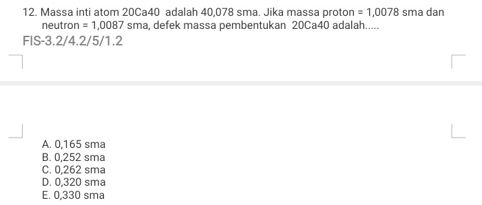 Massa inti atom 20Ca40 adalah 40,078 sma. Jika massa proton =1,0078 sma dan
neutron =1,0087 sma, defek massa pembentukan 20Ca40 adalah.....
FIS -3.2/4.2/5/1.2
A. 0,165 sma
B. 0,252 sma
C. 0,262 sma
D. 0,320 sma
E. 0,330 sma