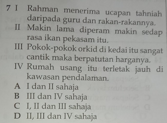 Rahman menerima ucapan tahniah
daripada guru dan rakan-rakannya.
II Makin lama diperam makin sedap
rasa ikan pekasam itu.
III Pokok-pokok orkid di kedai itu sangat
cantik maka berpatutan harganya.
IV Rumah usang itu terletak jauh di
kawasan pendalaman.
A I dan II sahaja
B III dan IV sahaja
C I, II dan III sahaja
D II, III dan IV sahaja