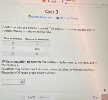 streak Lrvel 4 
●/4 k 
Quiz 3 
¤ Google Classroom Microsoft Teams 
A robot moves at a constant speed. The distance it moves and the time it 
spends moving are shown in this table: 
Write an equation to describe the relationship between t, the time, and d, 
the distance. 
Equations may include exact decimals, proper fractions, or improper fractions. 
Please do NOT round or use mixed numbers. 
2 of 5 Skip