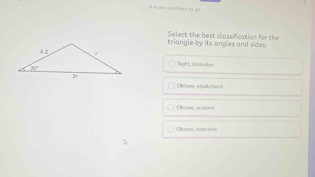 more questions to go
Select the best classification for the
triangle by its angles and sides.
Right, isosceles
Obtuse, equilateral
Obtuse, scalene
Obtuse, isosceles