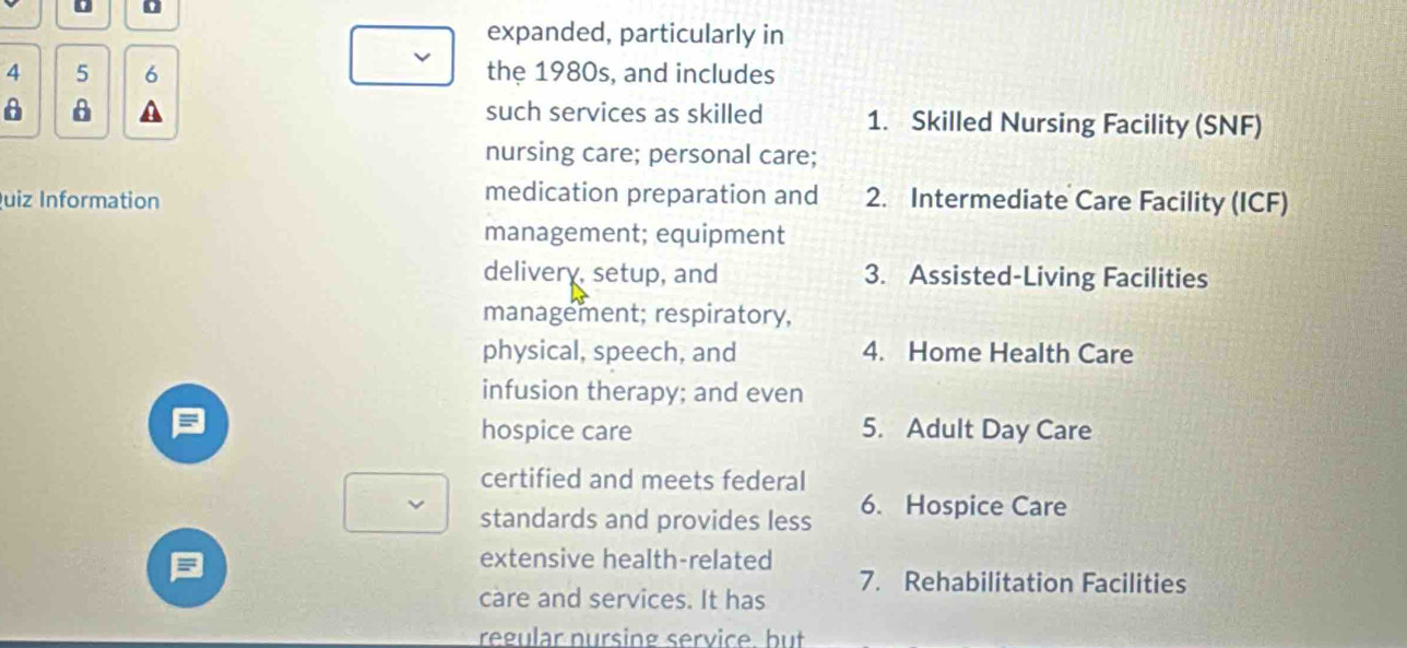 expanded, particularly in
4 5 6 the 1980s, and includes
such services as skilled
A 1. Skilled Nursing Facility (SNF)
nursing care; personal care;
medication preparation and
uiz Information 2. Intermediate Care Facility (ICF)
management; equipment
delivery, setup, and 3. Assisted-Living Facilities
management; respiratory,
physical, speech, and 4. Home Health Care
infusion therapy; and even
a 5. Adult Day Care
hospice care
certified and meets federal
standards and provides less 6. Hospice Care
=
extensive health-related
care and services. It has 7. Rehabilitation Facilities
regular nursing service. but