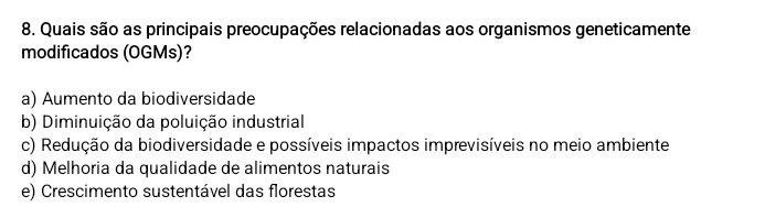 Quais são as principais preocupações relacionadas aos organismos geneticamente
modificados (OGMs)?
a) Aumento da biodiversidade
b) Diminuição da poluição industrial
c) Redução da biodiversidade e possíveis impactos imprevisíveis no meio ambiente
d) Melhoria da qualidade de alimentos naturais
e) Crescimento sustentável das florestas