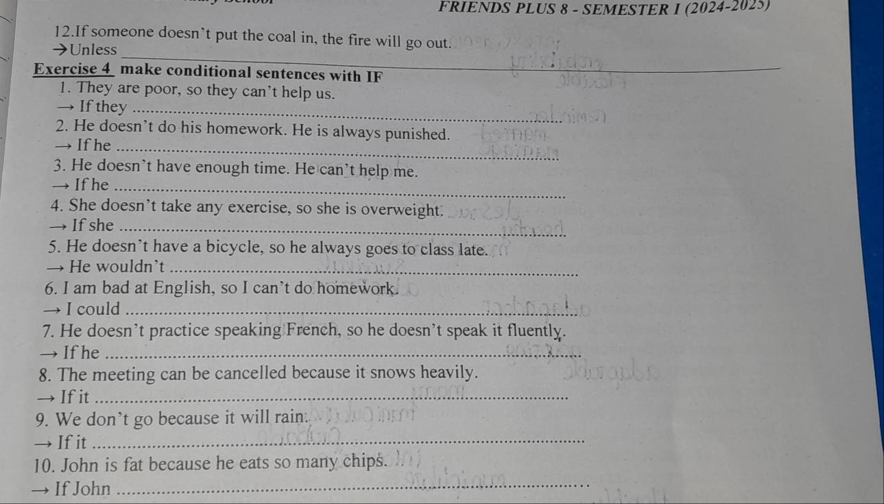 FRIENDS PLUS 8 - SEMESTER I (2024-2025) 
12.If someone doesn’t put the coal in, the fire will go out. 
_ 
→ Unless 
Exercise 4 make conditional sentences with IF 
1. They are poor, so they can't help us. 
→ If they_ 
2. He doesn’t do his homework. He is always punished. 
→ If he_ 
3. He doesn’t have enough time. He can’t help me. 
→ If he_ 
4. She doesn’t take any exercise, so she is overweight. 
→ If she_ 
5. He doesn’t have a bicycle, so he always goes to class late. 
→ He wouldn’t_ 
6. I am bad at English, so I can’t do homework. 
→ I could_ 
7. He doesn’t practice speaking French, so he doesn’t speak it fluently. 
→ If he_ 
8. The meeting can be cancelled because it snows heavily. 
→ If it_ 
9. We don’t go because it will rain: 
→ If it_ 
10. John is fat because he eats so many chips. 
→ If John 
_