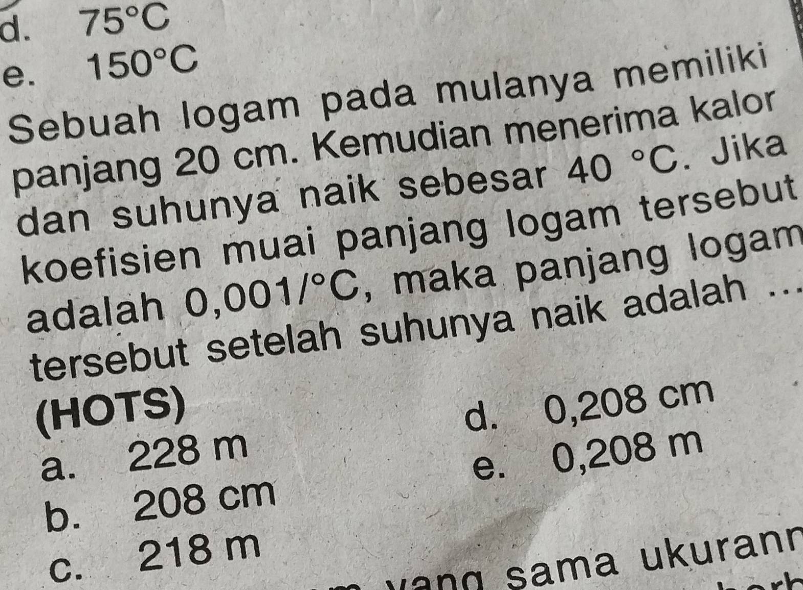 d. 75°C
e. 150°C
Sebuah logam pada mulanya memiliki
panjang 20 cm. Kemudian menerima kalor
dan suhunya naik sebesar 40°C. Jika
koefisien muai panjang logam tersebut
adalah 0,001/^circ C , maka panjang logam
tersebut setelah suhunya naik adalah ...
(HOTS)
a. 228 m d. 0,208 cm
b. 208 cm e. 0,208 m
c. 218 m
v a n g sama ukurann