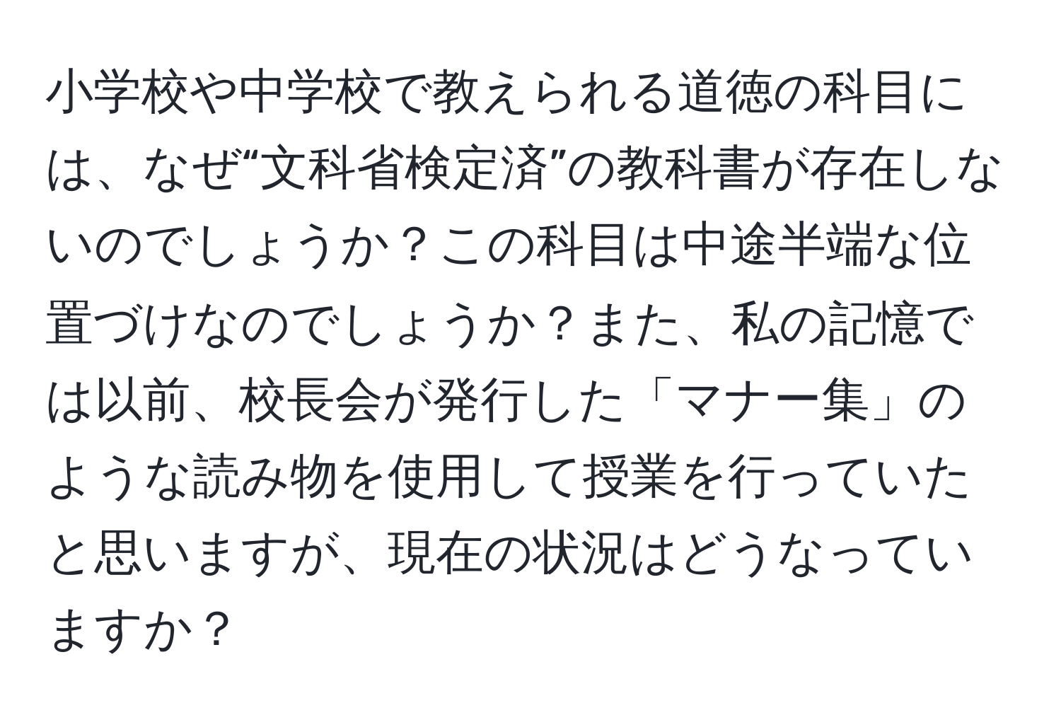 小学校や中学校で教えられる道徳の科目には、なぜ“文科省検定済”の教科書が存在しないのでしょうか？この科目は中途半端な位置づけなのでしょうか？また、私の記憶では以前、校長会が発行した「マナー集」のような読み物を使用して授業を行っていたと思いますが、現在の状況はどうなっていますか？