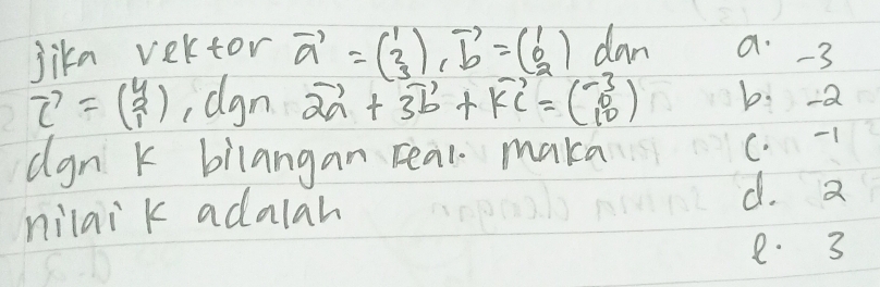 lika vertor vector a=beginpmatrix 1 3endpmatrix vector bendpmatrix =beginpmatrix 1 0 2endpmatrix dan a -3
vector c=beginpmatrix 4 2 1endpmatrix dgn +3vector b+vector KC=(beginarrayr -3_10) b: -a
dgn k bilangan real maka
C -1
nilai k adalah
d. a
e. 3