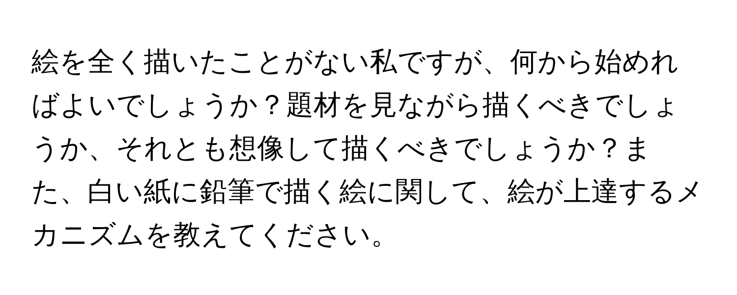 絵を全く描いたことがない私ですが、何から始めればよいでしょうか？題材を見ながら描くべきでしょうか、それとも想像して描くべきでしょうか？また、白い紙に鉛筆で描く絵に関して、絵が上達するメカニズムを教えてください。