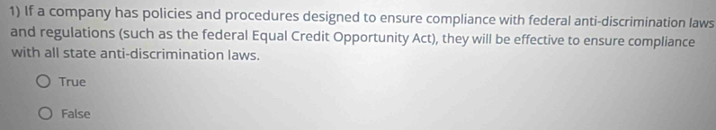 If a company has policies and procedures designed to ensure compliance with federal anti-discrimination laws
and regulations (such as the federal Equal Credit Opportunity Act), they will be effective to ensure compliance
with all state anti-discrimination laws.
True
False