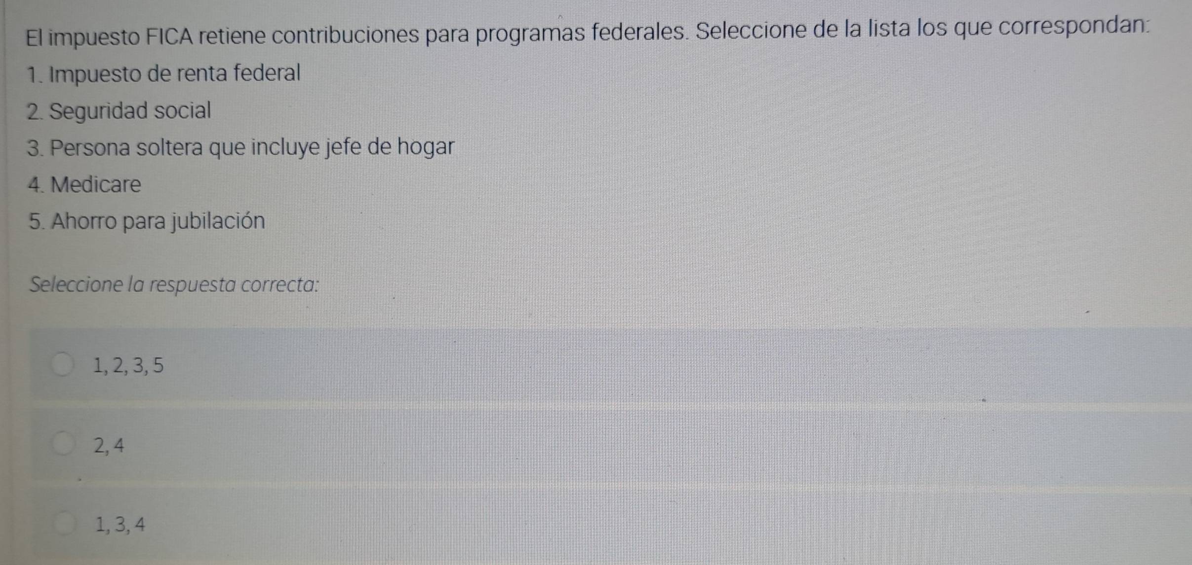 El impuesto FICA retiene contribuciones para programas federales. Seleccione de la lista los que correspondan:
1. Impuesto de renta federal
2. Seguridad social
3. Persona soltera que incluye jefe de hogar
4. Medicare
5. Ahorro para jubilación
Seleccione la respuesta correcta:
1, 2, 3, 5
2, 4
1, 3, 4