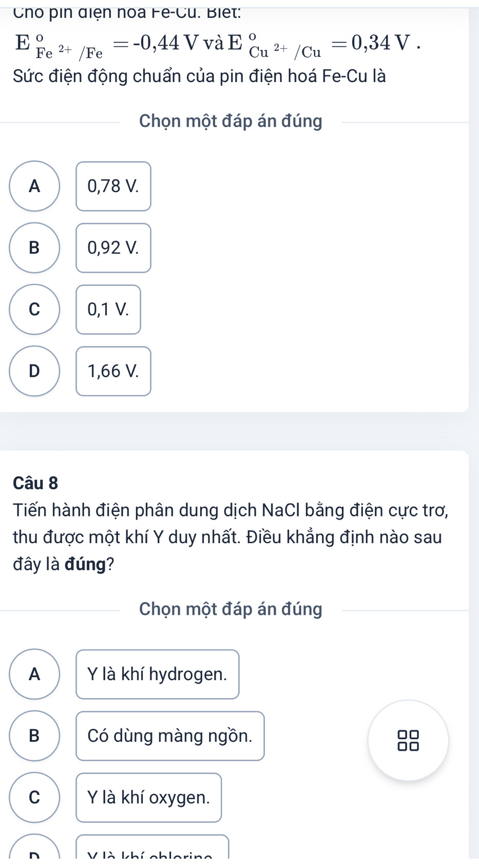 Cho pin điện noa Fe-Cu. Biết:
E_Fe^(2+)/Fe^circ =-0,44V và E_Cu^(2+)/Cu^circ =0,34V. 
Sức điện động chuẩn của pin điện hoá Fe-Cu là
Chọn một đáp án đúng
A 0,78 V.
B 0,92 V.
C 0,1 V.
D 1,66 V.
Câu 8
Tiến hành điện phân dung dịch NaCl bằng điện cực trơ,
thu được một khí Y duy nhất. Điều khẳng định nào sau
đây là đúng?
Chọn một đáp án đúng
A Y là khí hydrogen.
B Có dùng màng ngồn.
C Y là khí oxygen.
n V là khí chlorin