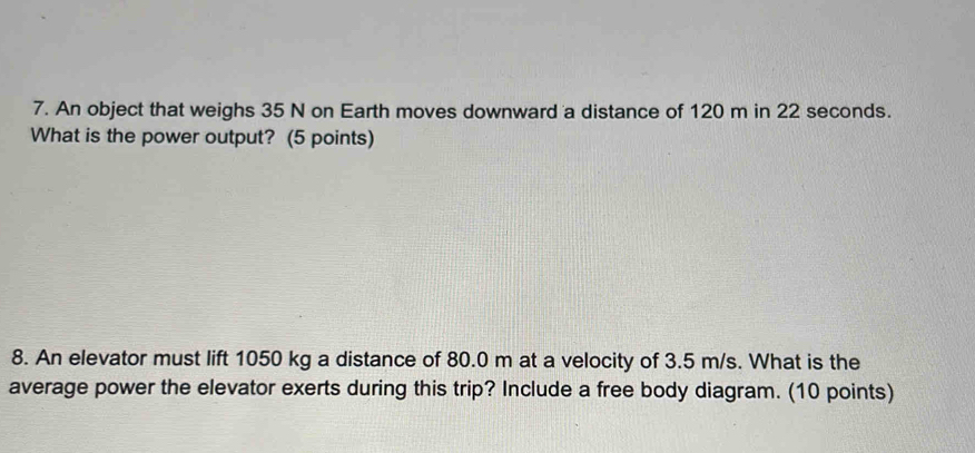 An object that weighs 35 N on Earth moves downward a distance of 120 m in 22 seconds. 
What is the power output? (5 points) 
8. An elevator must lift 1050 kg a distance of 80.0 m at a velocity of 3.5 m/s. What is the 
average power the elevator exerts during this trip? Include a free body diagram. (10 points)