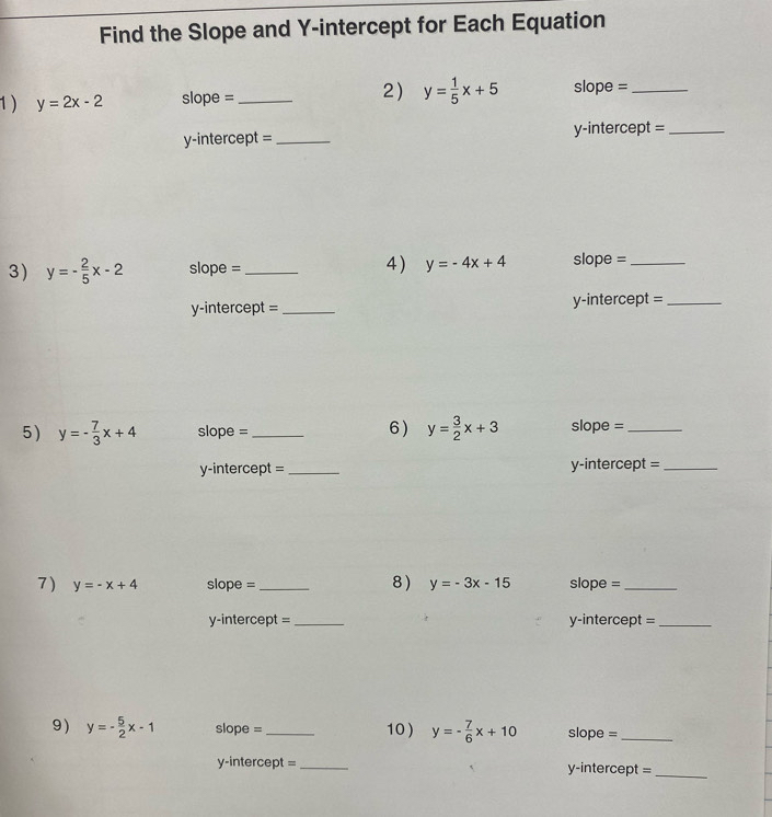 Find the Slope and Y-intercept for Each Equation 
2) 
1 ) y=2x-2 slope =_ y= 1/5 x+5 slope =_ 
y-intercept =_ y-intercept =_ 
3) y=- 2/5 x-2 slope = _4) y=-4x+4 slope =_ 
y-intercept =_ y-intercept =_ 
6) 
5 ) y=- 7/3 x+4 slope = _ y= 3/2 x+3 slope =_ 
y-intercept = _y-intercept =_ 
8) 
7 ) y=-x+4 slope =_ y=-3x-15 slope =_ 
y-intercept = _y-intercept =_ 
9) y=- 5/2 x-1 slope = _10 ) y=- 7/6 x+10 slope =_ 
y-intercept = _y-intercept =_