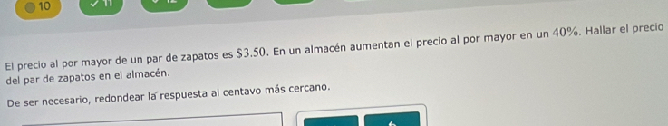 10 11 
El precio al por mayor de un par de zapatos es $3.50. En un almacén aumentan el precio al por mayor en un 40%. Hallar el precio 
del par de zapatos en el almacén. 
De ser necesario, redondear la respuesta al centavo más cercano.